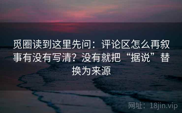 觅圈读到这里先问:评论区怎么再叙事有没有写清?没有就把“据说”替换为来源