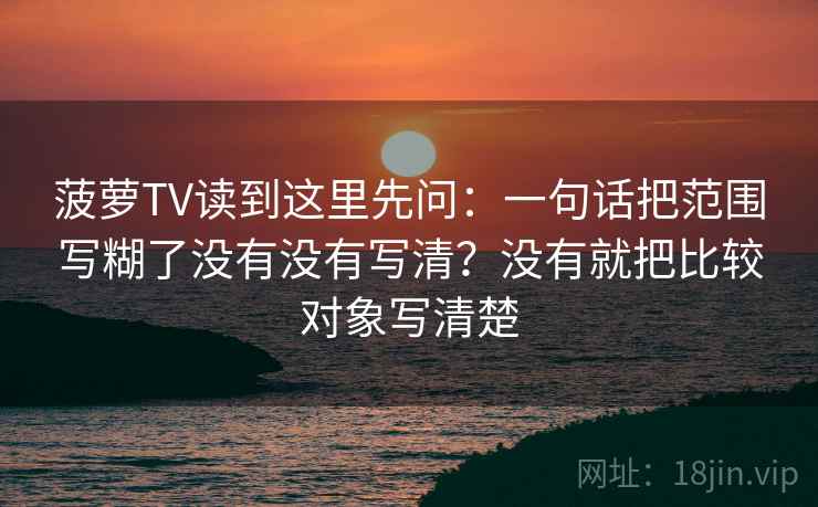 菠萝TV读到这里先问:一句话把范围写糊了没有没有写清?没有就把比较对象写清楚 菠萝TV读到这里先问:一句话把范围写糊了没有没有写清?没有就把比较对象写清楚