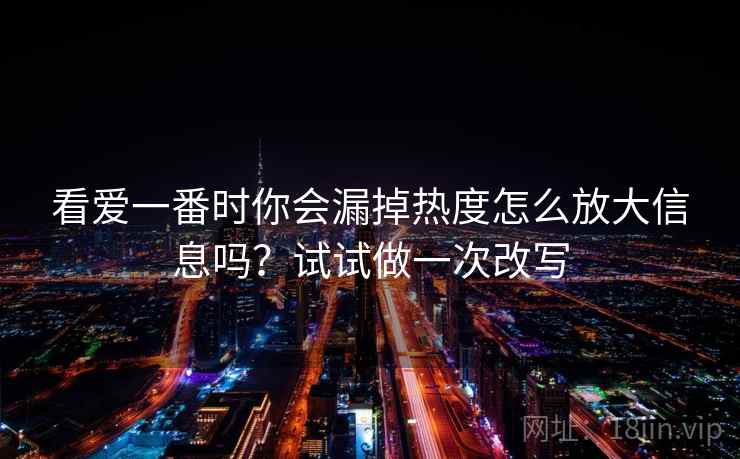 看爱一番时你会漏掉热度怎么放大信息吗?试试做一次改写 看爱一番时你会漏掉热度怎么放大信息吗?试试做一次改写